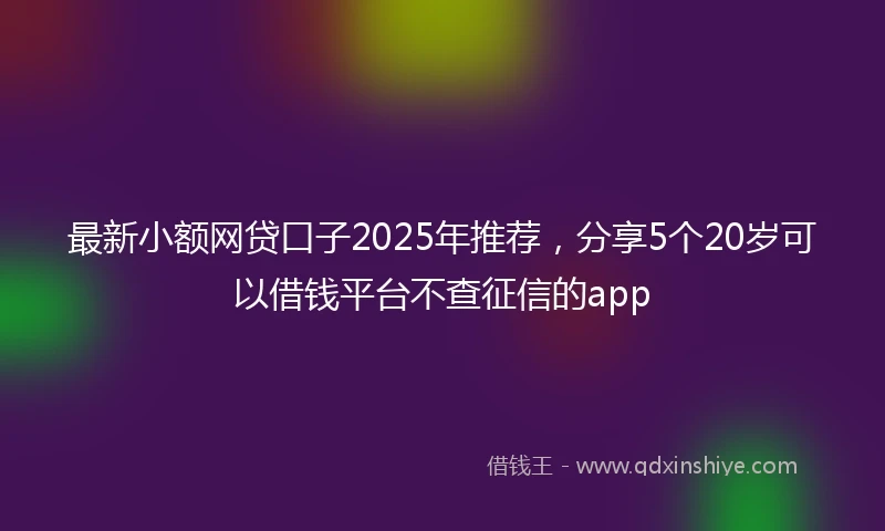 最新小额网贷口子2025年推荐，分享5个20岁可以借钱平台不查征信的app
