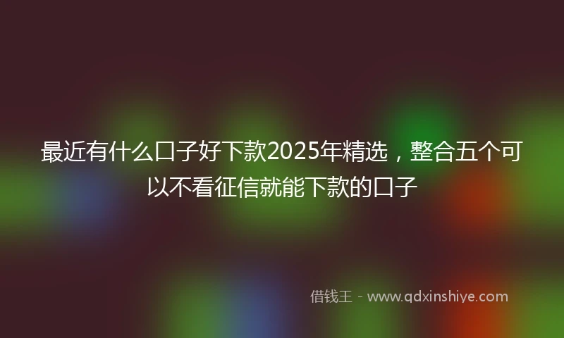 最近有什么口子好下款2025年精选，整合五个可以不看征信就能下款的口子