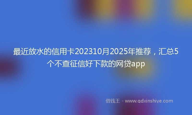 最近放水的信用卡202310月2025年推荐，汇总5个不查征信好下款的网贷app