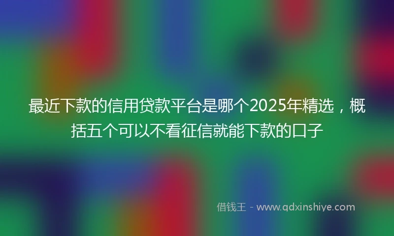 最近下款的信用贷款平台是哪个2025年精选，概括五个可以不看征信就能下款的口子
