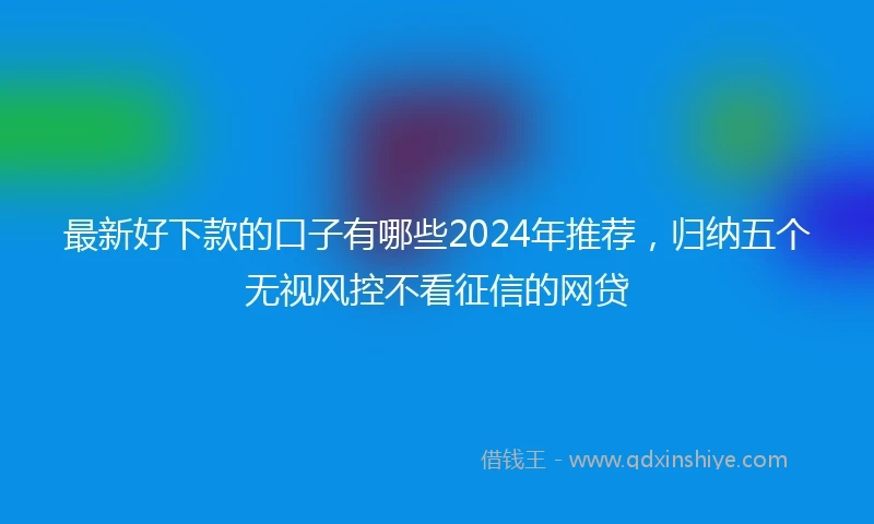 最新好下款的口子有哪些2024年推荐，归纳五个无视风控不看征信的网贷