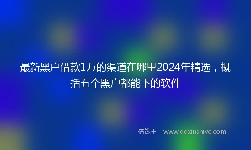 最新黑户借款1万的渠道在哪里2024年精选，概括五个黑户都能下的软件