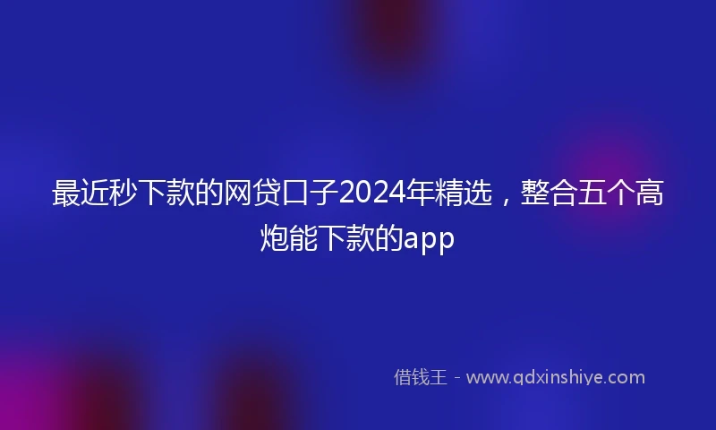 最近秒下款的网贷口子2024年精选，整合五个高炮能下款的app