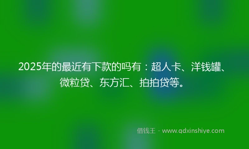 2025年的最近有下款的吗有：超人卡、洋钱罐、微粒贷、东方汇、拍拍贷等。