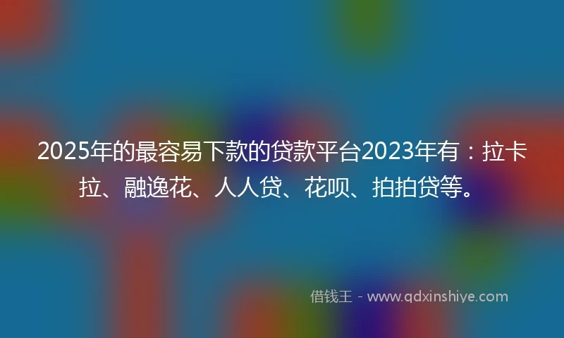 2025年的最容易下款的贷款平台2023年有：拉卡拉、融逸花、人人贷、花呗、拍拍贷等。