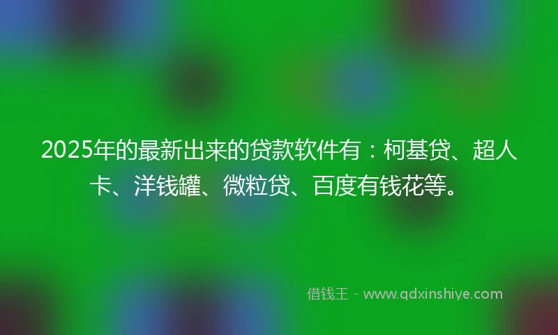 2025年的最新出来的贷款软件有：柯基贷、超人卡、洋钱罐、微粒贷、百度有钱花等。