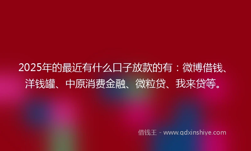 2025年的最近有什么口子放款的有：微博借钱、洋钱罐、中原消费金融、微粒贷、我来贷等。