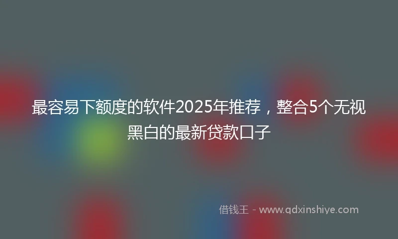 最容易下额度的软件2025年推荐，整合5个无视黑白的最新贷款口子