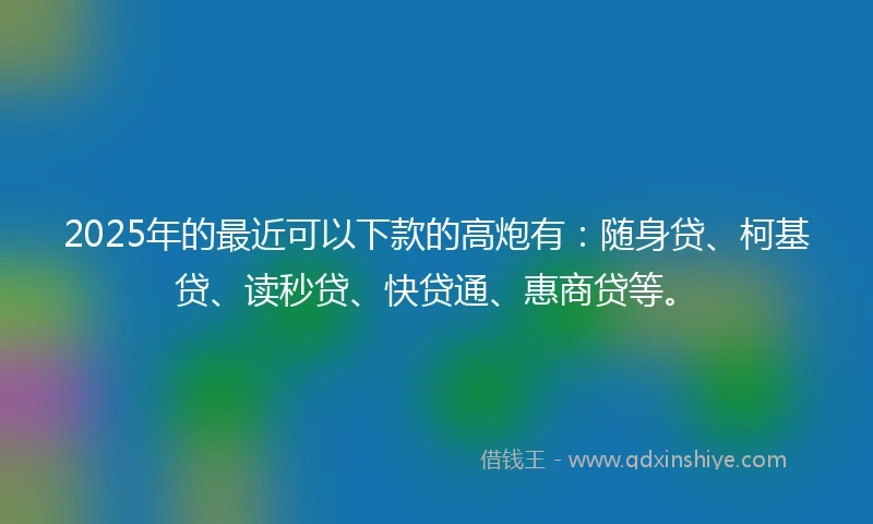 2025年的最近可以下款的高炮有：随身贷、柯基贷、读秒贷、快贷通、惠商贷等。