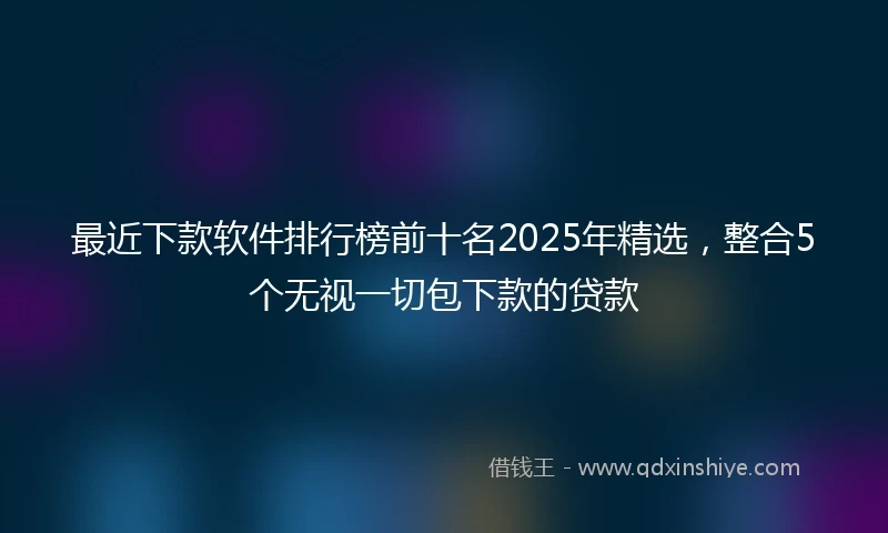 最近下款软件排行榜前十名2025年精选，整合5个无视一切包下款的贷款