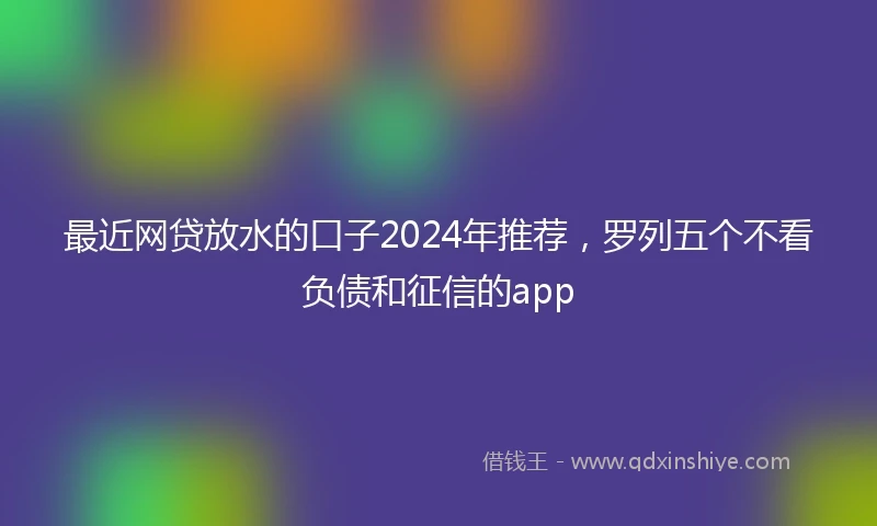 最近网贷放水的口子2024年推荐，罗列五个不看负债和征信的app