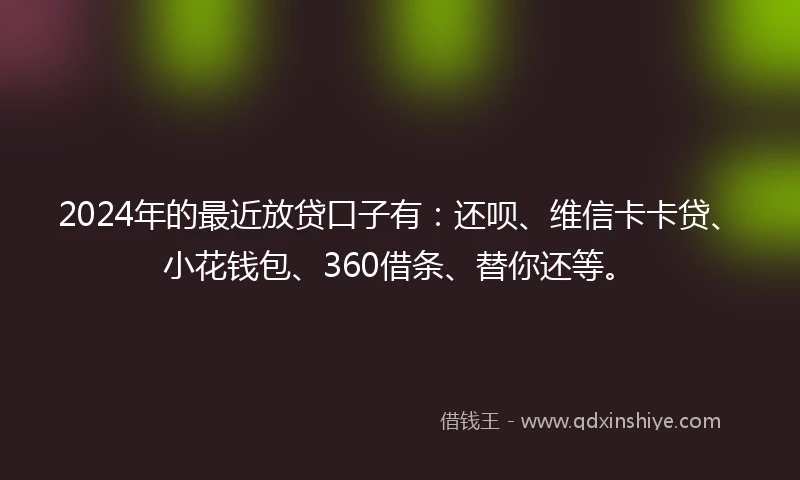 2024年的最近放贷口子有：还呗、维信卡卡贷、小花钱包、360借条、替你还等。