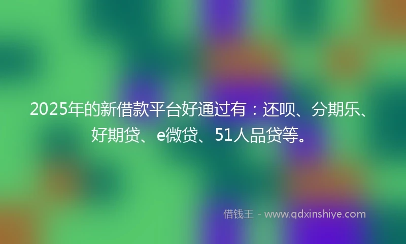2025年的新借款平台好通过有：还呗、分期乐、好期贷、e微贷、51人品贷等。