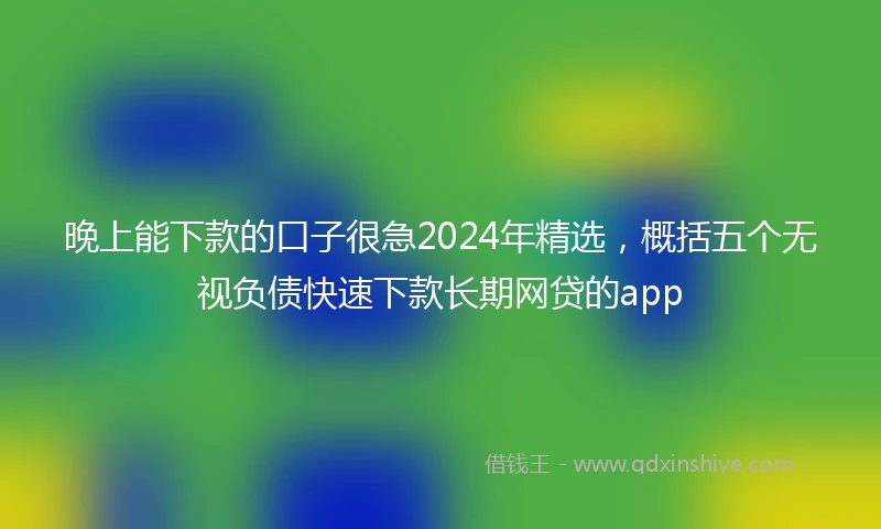 晚上能下款的口子很急2024年精选，概括五个无视负债快速下款长期网贷的app