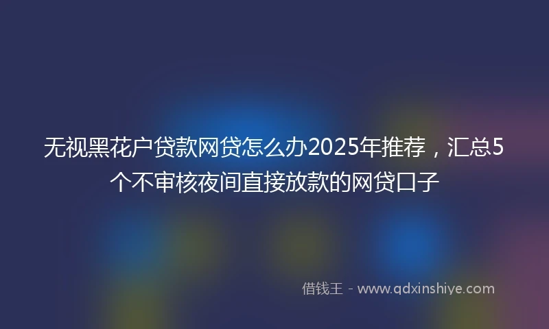 无视黑花户贷款网贷怎么办2025年推荐，汇总5个不审核夜间直接放款的网贷口子