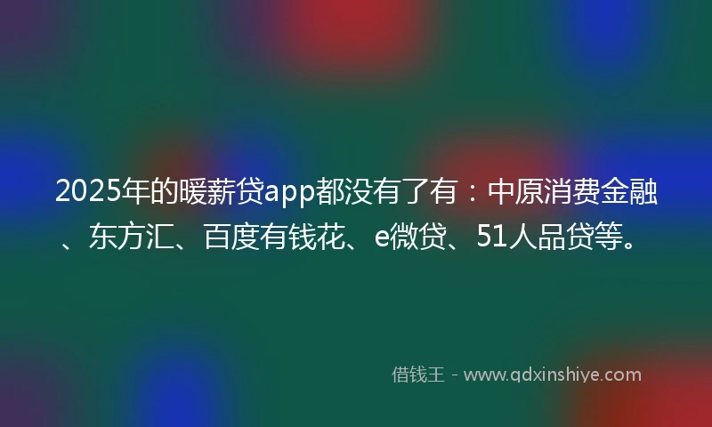 2025年的暖薪贷app都没有了有：中原消费金融、东方汇、百度有钱花、e微贷、51人品贷等。