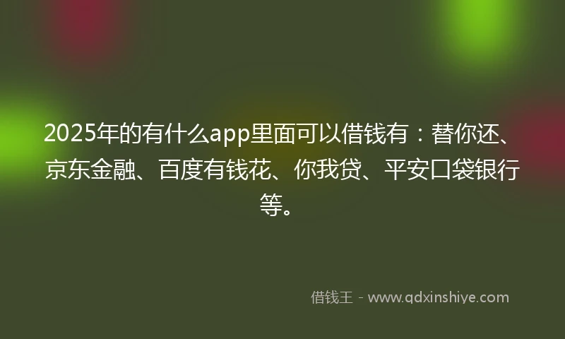 2025年的有什么app里面可以借钱有：替你还、京东金融、百度有钱花、你我贷、平安口袋银行等。