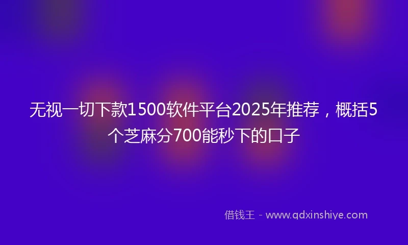无视一切下款1500软件平台2025年推荐，概括5个芝麻分700能秒下的口子