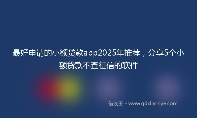 最好申请的小额贷款app2025年推荐，分享5个小额贷款不查征信的软件
