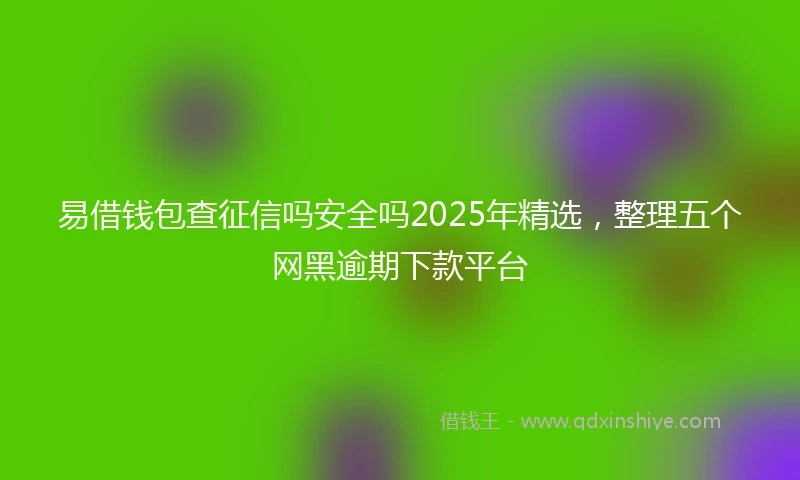 易借钱包查征信吗安全吗2025年精选，整理五个网黑逾期下款平台