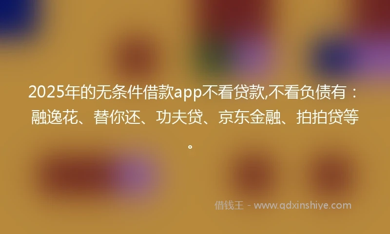 2025年的无条件借款app不看贷款,不看负债有：融逸花、替你还、功夫贷、京东金融、拍拍贷等。