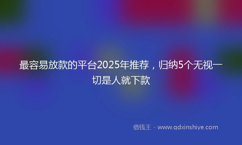 最容易放款的平台2025年推荐，归纳5个无视一切是人就下款