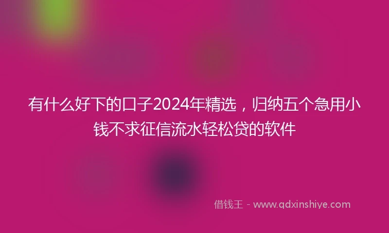 有什么好下的口子2024年精选，归纳五个急用小钱不求征信流水轻松贷的软件