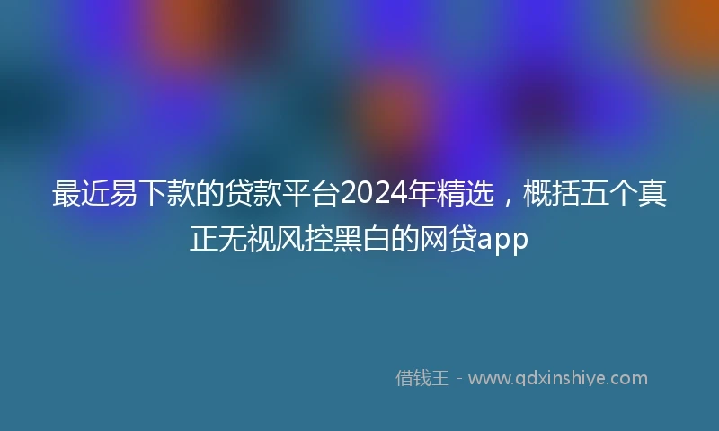 最近易下款的贷款平台2024年精选，概括五个真正无视风控黑白的网贷app