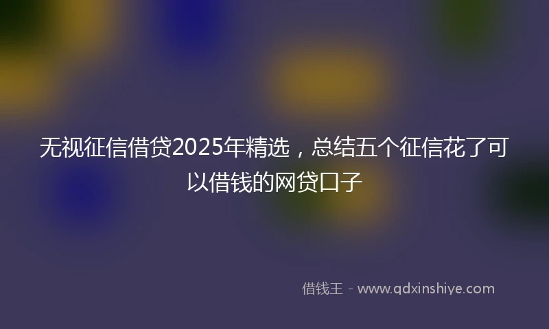 无视征信借贷2025年精选，总结五个征信花了可以借钱的网贷口子