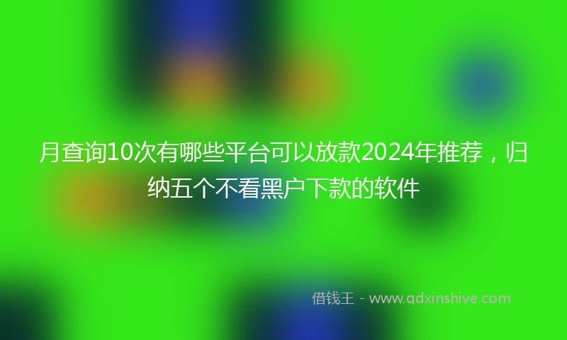 月查询10次有哪些平台可以放款2024年推荐,归纳五个不看黑户下款的软件