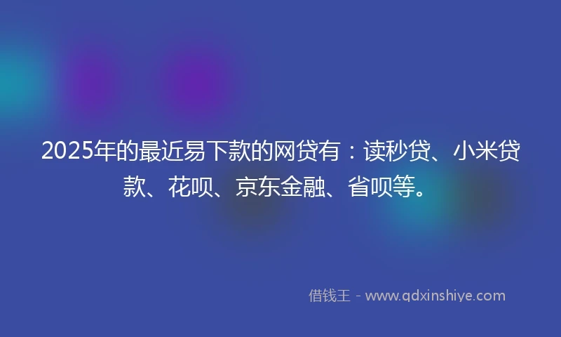 2025年的最近易下款的网贷有：读秒贷、小米贷款、花呗、京东金融、省呗等。