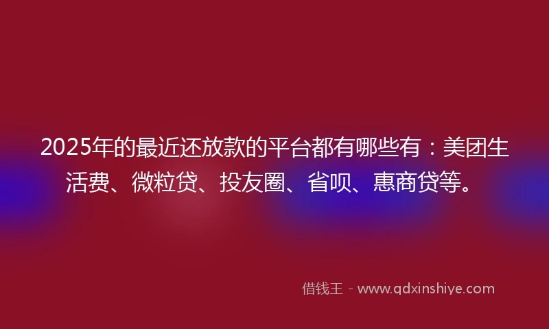 2025年的最近还放款的平台都有哪些有：美团生活费、微粒贷、投友圈、省呗、惠商贷等。