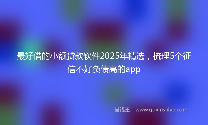 最好借的小额贷款软件2025年精选，梳理5个征信不好负债高的app