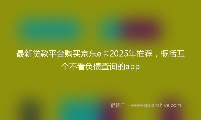 最新贷款平台购买京东e卡2025年推荐，概括五个不看负债查询的app