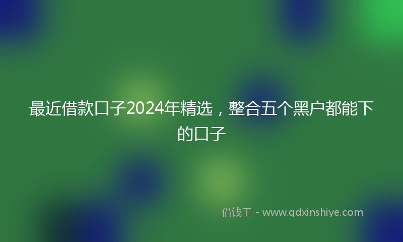 最近借款口子2024年精选，整合五个黑户都能下的口子