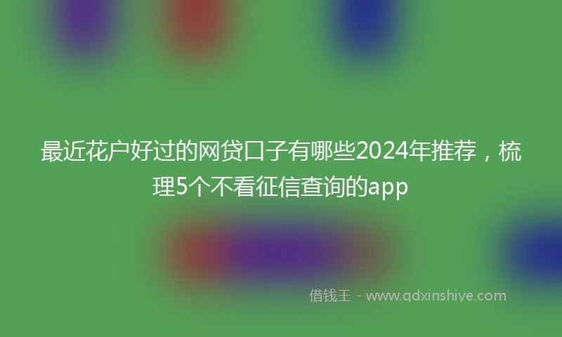 最近花户好过的网贷口子有哪些2024年推荐，梳理5个不看征信查询的app