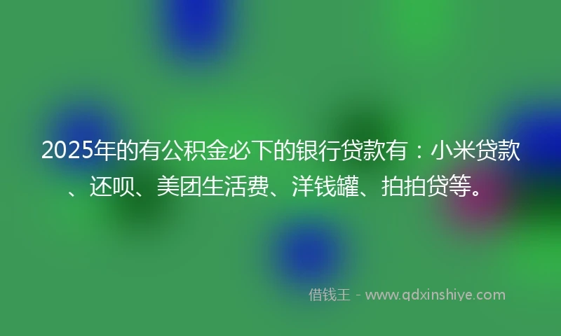 2025年的有公积金必下的银行贷款有：小米贷款、还呗、美团生活费、洋钱罐、拍拍贷等。