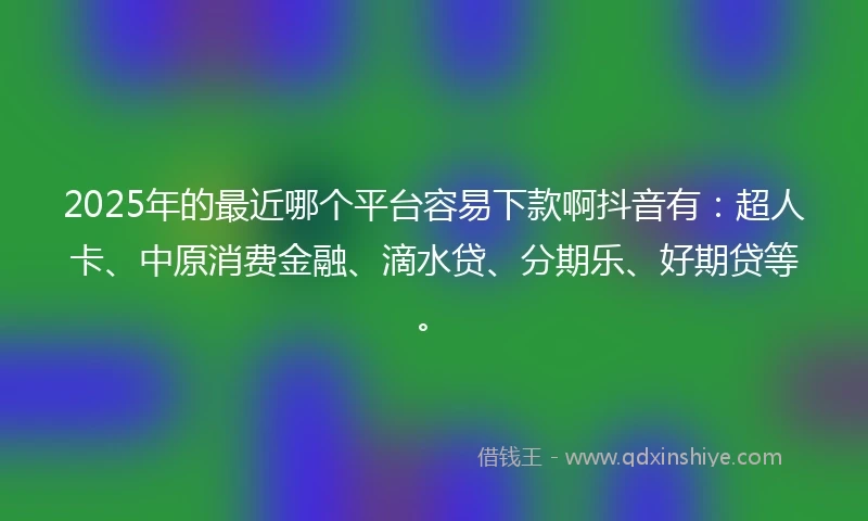 2025年的最近哪个平台容易下款啊抖音有：超人卡、中原消费金融、滴水贷、分期乐、好期贷等。