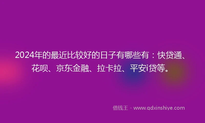 2024年的最近比较好的日子有哪些有：快贷通、花呗、京东金融、拉卡拉、平安i贷等。