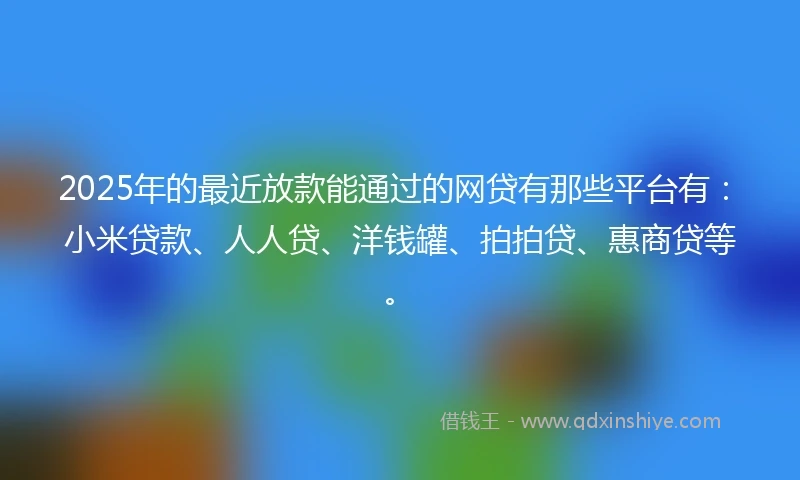 2025年的最近放款能通过的网贷有那些平台有：小米贷款、人人贷、洋钱罐、拍拍贷、惠商贷等。