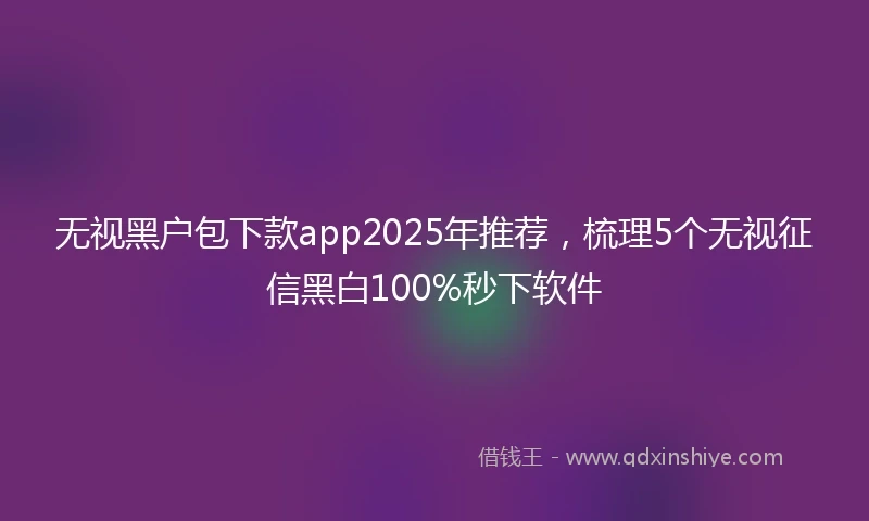 无视黑户包下款app2025年推荐，梳理5个无视征信黑白100%秒下软件