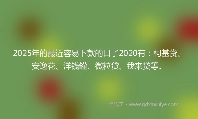 2025年的最近容易下款的口子2020有：柯基贷、安逸花、洋钱罐、微粒贷、我来贷等。