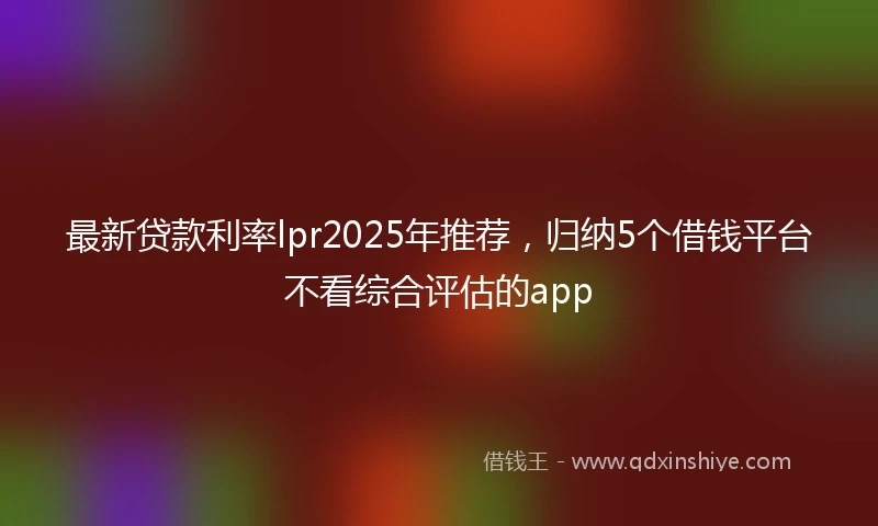 最新贷款利率lpr2025年推荐，归纳5个借钱平台不看综合评估的app