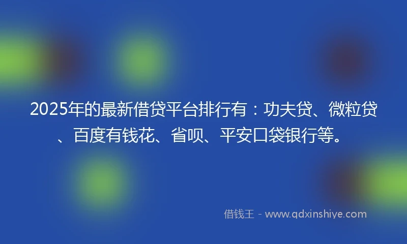 2025年的最新借贷平台排行有：功夫贷、微粒贷、百度有钱花、省呗、平安口袋银行等。
