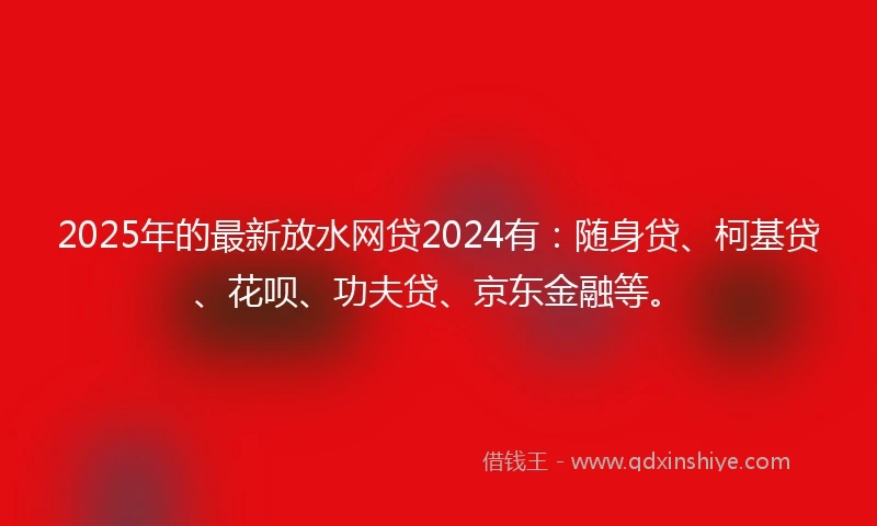 2025年的最新放水网贷2024有：随身贷、柯基贷、花呗、功夫贷、京东金融等。