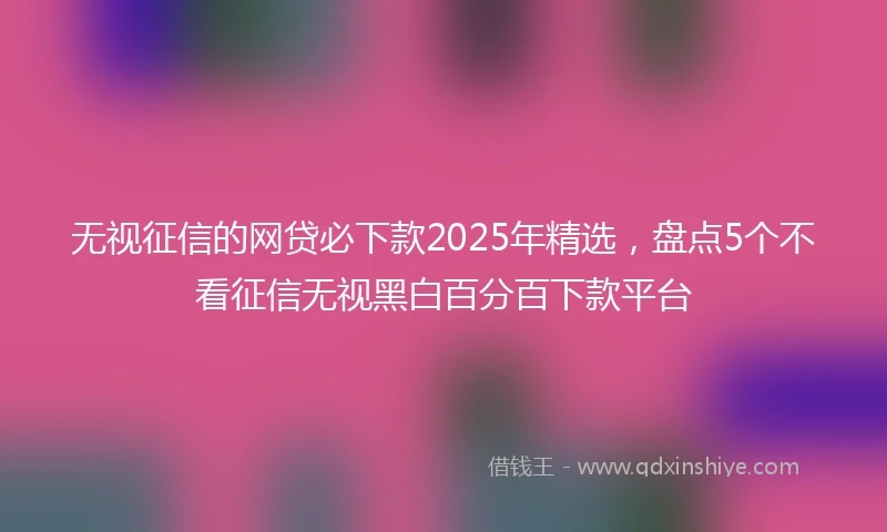 无视征信的网贷必下款2025年精选，盘点5个不看征信无视黑白百分百下款平台