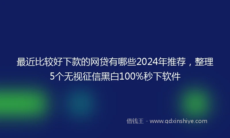 最近比较好下款的网贷有哪些2024年推荐，整理5个无视征信黑白100%秒下软件