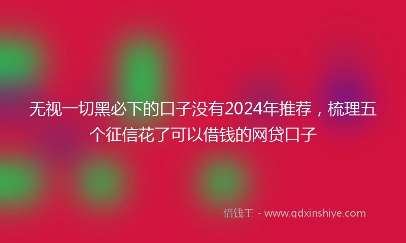 无视一切黑必下的口子没有2024年推荐，梳理五个征信花了可以借钱的网贷口子