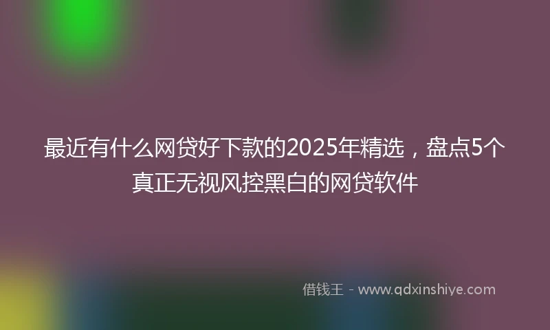 最近有什么网贷好下款的2025年精选，盘点5个真正无视风控黑白的网贷软件