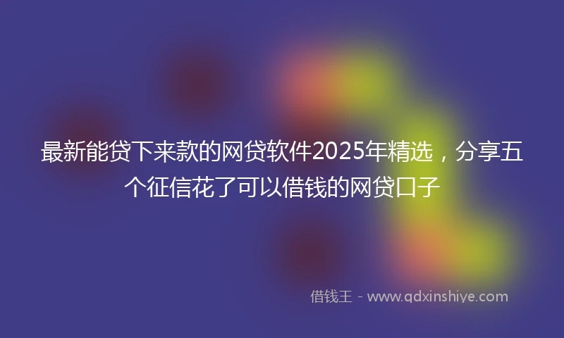 最新能贷下来款的网贷软件2025年精选，分享五个征信花了可以借钱的网贷口子